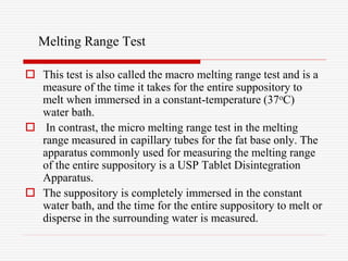 Melting Range Test
 This test is also called the macro melting range test and is a
measure of the time it takes for the entire suppository to
melt when immersed in a constant-temperature (37oC)
water bath.
 In contrast, the micro melting range test in the melting
range measured in capillary tubes for the fat base only. The
apparatus commonly used for measuring the melting range
of the entire suppository is a USP Tablet Disintegration
Apparatus.
 The suppository is completely immersed in the constant
water bath, and the time for the entire suppository to melt or
disperse in the surrounding water is measured.
 