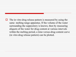  The in vitro drug release pattern is measured by using the
same melting range apparatus. If the volume of the water
surrounding the suppository is known, then by measuring
aliquots of the water for drug content at various intervals
within the melting period, a time-versus-drug content curve
(in vitro drug release pattern) can be plotted.
 