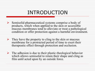 INTRODUCTION
 Semisolid pharmaceutical systems comprise a body of
products, which when applied to the skin or accessible
mucous membranes tend to alleviate or treat a pathological
condition or offer protection against a harmful environment.
 They have the property to cling to the skin or mucous
membrane for a protracted period of time to exert their
therapeutic effect through protection and occlusion.
 The adhesion is due to their plastic rheological behavior
which allows semisolid to retain their shape and cling as
film until acted upon by an outside force.
 