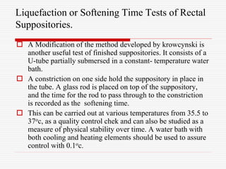 Liquefaction or Softening Time Tests of Rectal
Suppositories.
 A Modification of the method developed by krowcynski is
another useful test of finished suppositories. It consists of a
U-tube partially submersed in a constant- temperature water
bath.
 A constriction on one side hold the suppository in place in
the tube. A glass rod is placed on top of the suppository,
and the time for the rod to pass through to the constriction
is recorded as the softening time.
 This can be carried out at various temperatures from 35.5 to
37oc, as a quality control chek and can also be studied as a
measure of physical stability over time. A water bath with
both cooling and heating elements should be used to assure
control with 0.1oc.
 