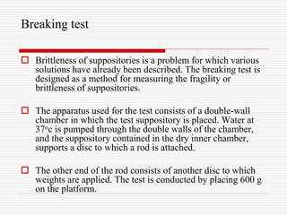 Breaking test
 Brittleness of suppositories is a problem for which various
solutions have already been described. The breaking test is
designed as a method for measuring the fragility or
brittleness of suppositories.
 The apparatus used for the test consists of a double-wall
chamber in which the test suppository is placed. Water at
37oc is pumped through the double walls of the chamber,
and the suppository contained in the dry inner chamber,
supports a disc to which a rod is attached.
 The other end of the rod consists of another disc to which
weights are applied. The test is conducted by placing 600 g
on the platform.
 