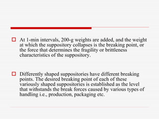  At 1-min intervals, 200-g weights are added, and the weight
at which the suppository collapses is the breaking point, or
the force that determines the fragility or brittleness
characteristics of the suppository.
 Differently shaped suppositories have different breaking
points. The desired breaking point of each of these
variously shaped suppositories is established as the level
that withstands the break forces caused by various types of
handling i.e., production, packaging etc.
 