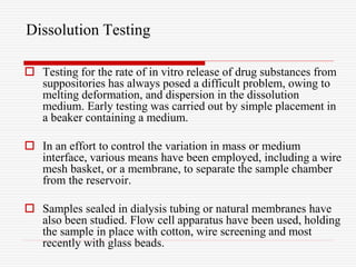 Dissolution Testing
 Testing for the rate of in vitro release of drug substances from
suppositories has always posed a difficult problem, owing to
melting deformation, and dispersion in the dissolution
medium. Early testing was carried out by simple placement in
a beaker containing a medium.
 In an effort to control the variation in mass or medium
interface, various means have been employed, including a wire
mesh basket, or a membrane, to separate the sample chamber
from the reservoir.
 Samples sealed in dialysis tubing or natural membranes have
also been studied. Flow cell apparatus have been used, holding
the sample in place with cotton, wire screening and most
recently with glass beads.
 