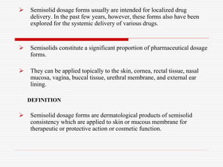  Semisolid dosage forms usually are intended for localized drug
delivery. In the past few years, however, these forms also have been
explored for the systemic delivery of various drugs.
 Semisolids constitute a significant proportion of pharmaceutical dosage
forms.
 They can be applied topically to the skin, cornea, rectal tissue, nasal
mucosa, vagina, buccal tissue, urethral membrane, and external ear
lining.
DEFINITION
 Semisolid dosage forms are dermatological products of semisolid
consistency which are applied to skin or mucous membrane for
therapeutic or protective action or cosmetic function.
 