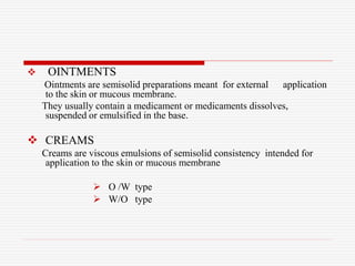  OINTMENTS
Ointments are semisolid preparations meant for external application
to the skin or mucous membrane.
They usually contain a medicament or medicaments dissolves,
suspended or emulsified in the base.
 CREAMS
Creams are viscous emulsions of semisolid consistency intended for
application to the skin or mucous membrane
 O /W type
 W/O type
 