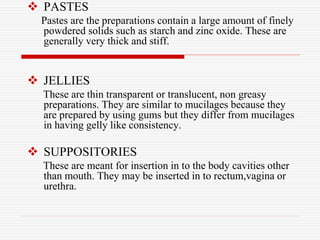  PASTES
Pastes are the preparations contain a large amount of finely
powdered solids such as starch and zinc oxide. These are
generally very thick and stiff.
 JELLIES
These are thin transparent or translucent, non greasy
preparations. They are similar to mucilages because they
are prepared by using gums but they differ from mucilages
in having gelly like consistency.
 SUPPOSITORIES
These are meant for insertion in to the body cavities other
than mouth. They may be inserted in to rectum,vagina or
urethra.
 