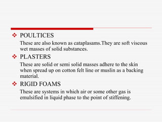  POULTICES
These are also known as cataplasams.They are soft viscous
wet masses of solid substances.
 PLASTERS
These are solid or semi solid masses adhere to the skin
when spread up on cotton felt line or muslin as a backing
material.
 RIGID FOAMS
These are systems in which air or some other gas is
emulsified in liquid phase to the point of stiffening.
 