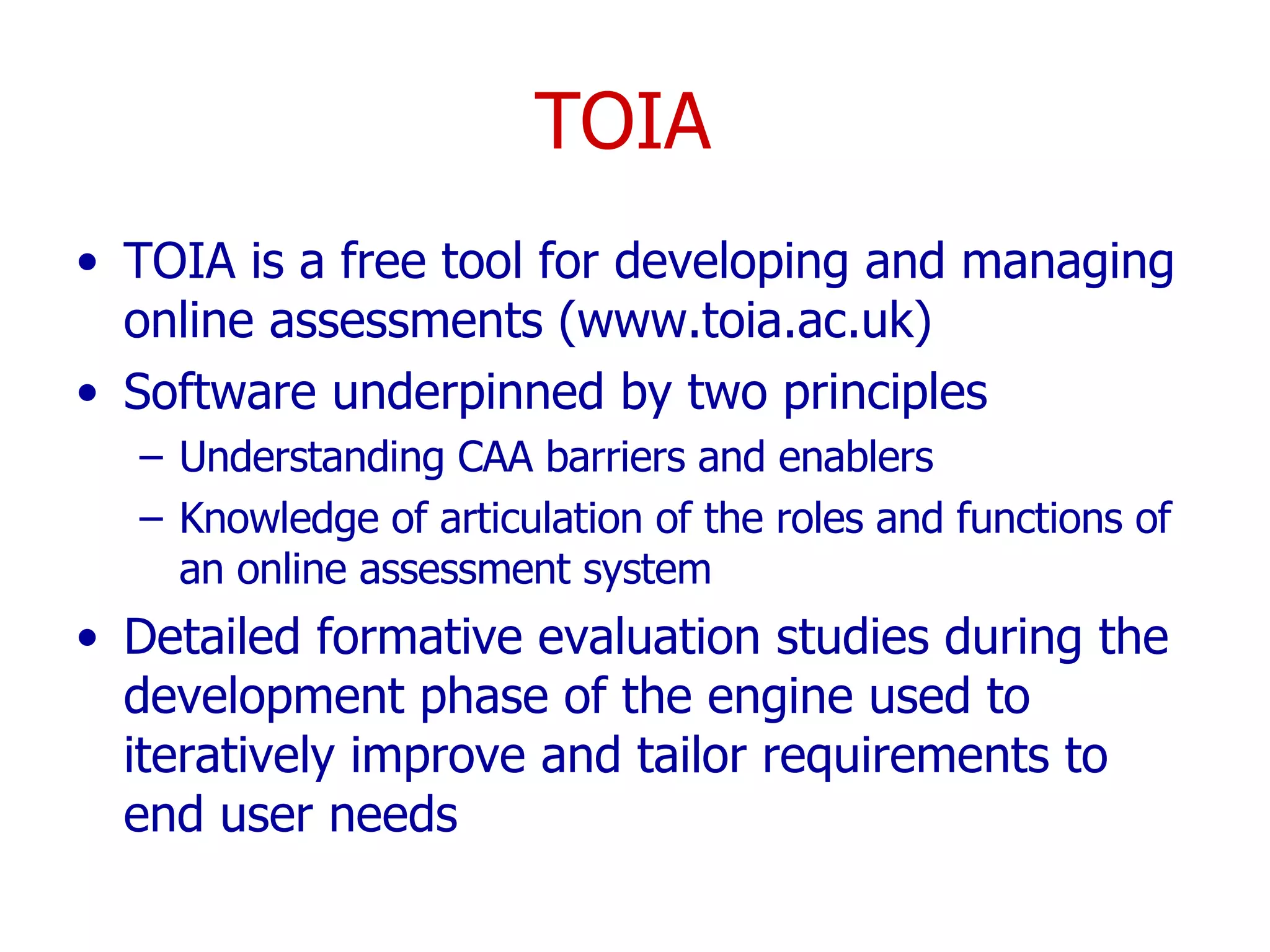 TOIA  TOIA is a free tool for developing and managing online assessments (www.toia.ac.uk)  Software underpinned by two principles Understanding CAA barriers and enablers  Knowledge of articulation of the roles and functions of an online assessment system Detailed formative evaluation studies during the development phase of the engine used to iteratively improve and tailor requirements to end user needs 