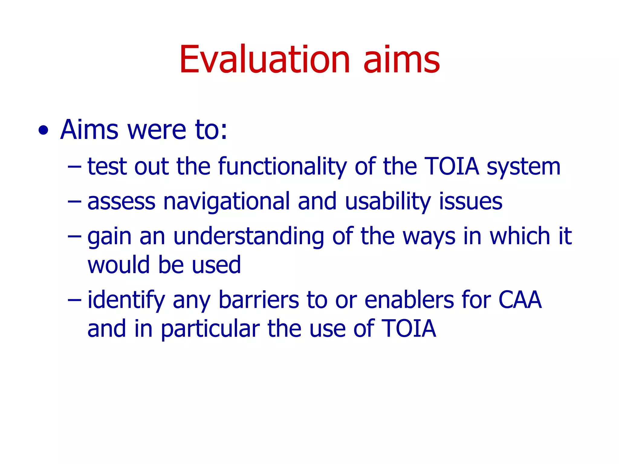 Evaluation aims Aims were to: test out the functionality of the TOIA system assess navigational and usability issues gain an understanding of the ways in which it would be used identify any barriers to or enablers for CAA and in particular the use of TOIA 