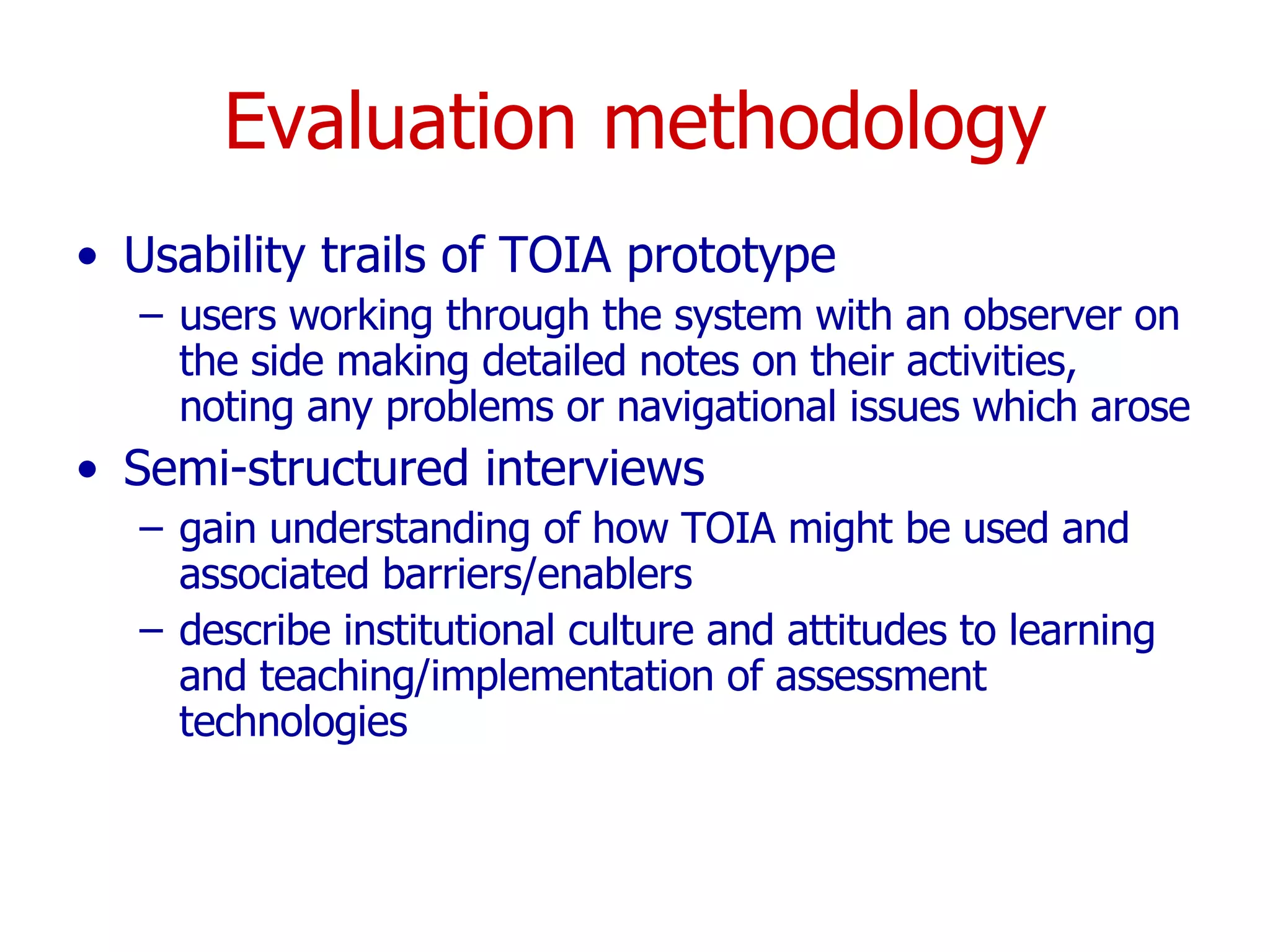 Evaluation methodology Usability trails of TOIA prototype users working through the system with an observer on the side making detailed notes on their activities, noting any problems or navigational issues which arose  Semi-structured interviews gain understanding of how TOIA might be used and associated barriers/enablers describe institutional culture and attitudes to learning and teaching/implementation of assessment technologies 