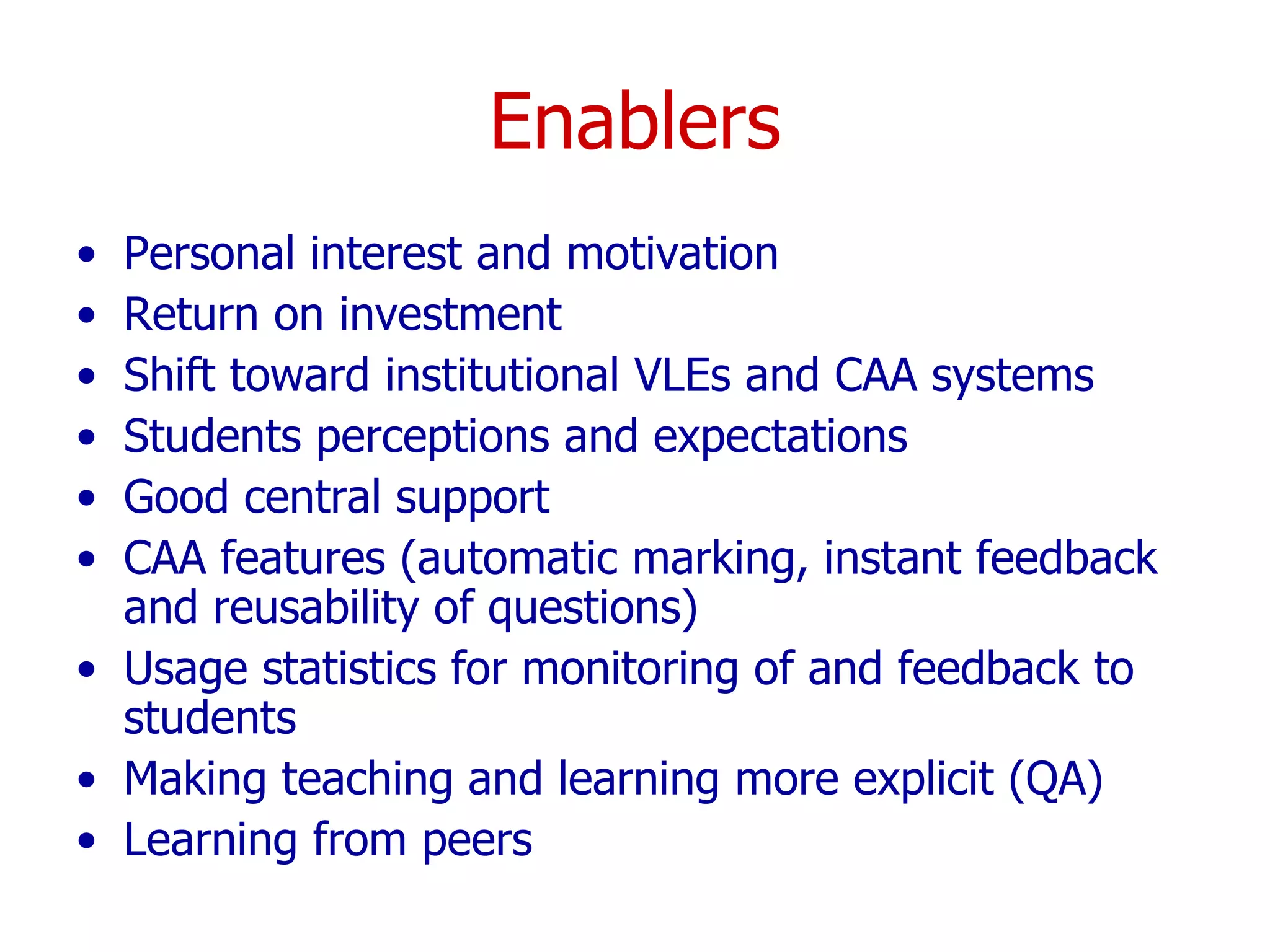 Enablers Personal interest and motivation Return on investment Shift toward institutional VLEs and CAA systems Students perceptions and expectations Good central support CAA features (automatic marking, instant feedback and reusability of questions) Usage statistics for monitoring of and feedback to students Making teaching and learning more explicit (QA) Learning from peers 