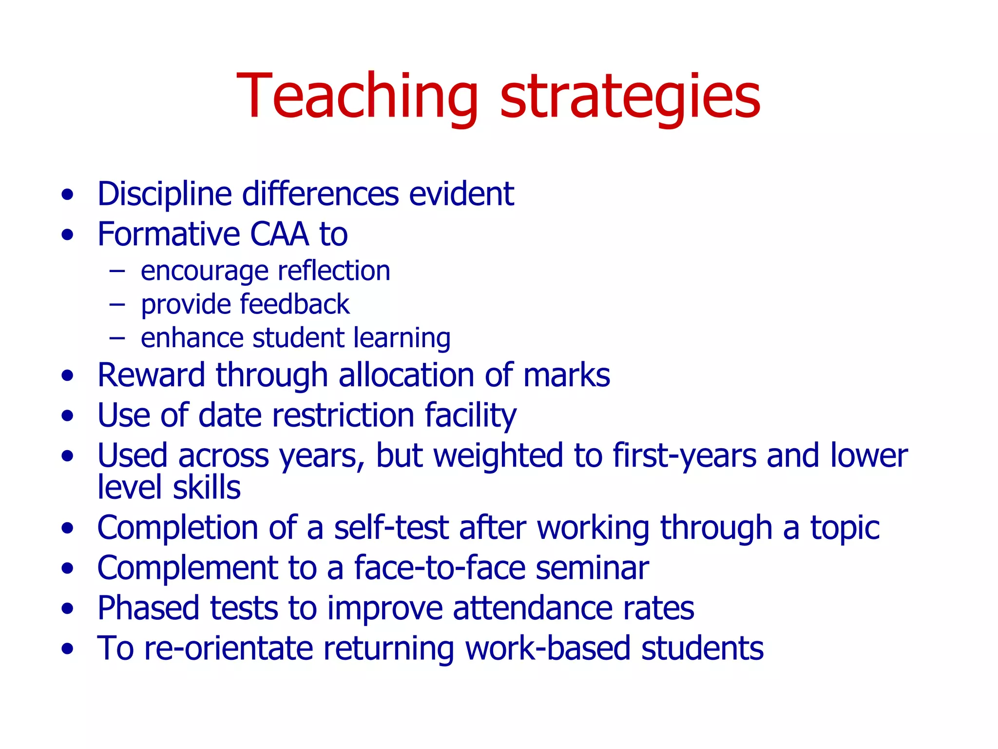 Teaching strategies Discipline differences evident Formative CAA to encourage reflection provide feedback enhance student learning Reward through allocation of marks Use of date restriction facility Used across years, but weighted to first-years and lower level skills Completion of a self-test after working through a topic Complement to a face-to-face seminar Phased tests to improve attendance rates To re-orientate returning work-based students 