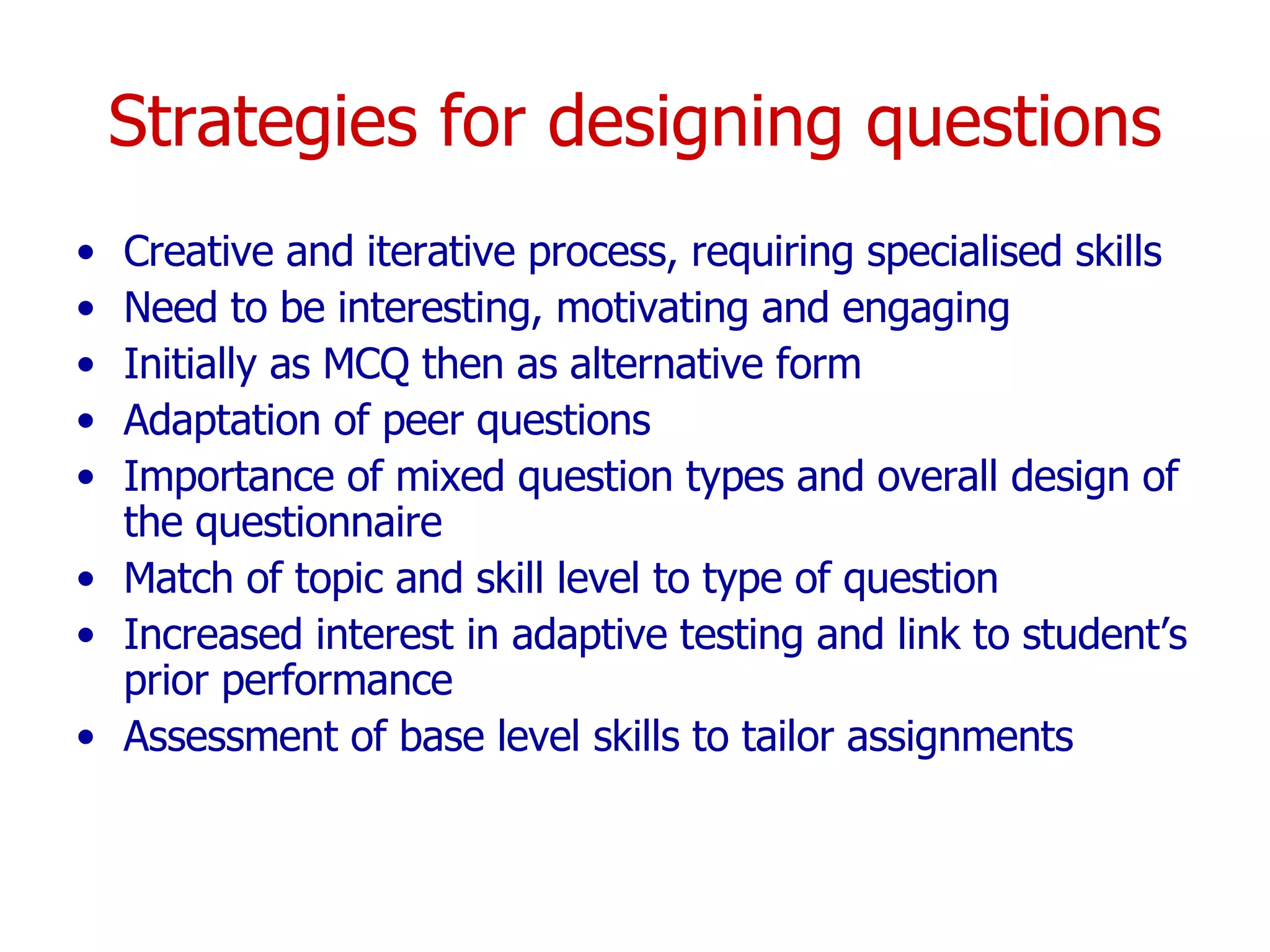 Strategies for designing questions Creative and iterative process, requiring specialised skills Need to be interesting, motivating and engaging Initially as MCQ then as alternative form Adaptation of peer questions Importance of mixed question types and overall design of the questionnaire Match of topic and skill level to type of question Increased interest in adaptive testing and link to student’s prior performance Assessment of base level skills to tailor assignments 