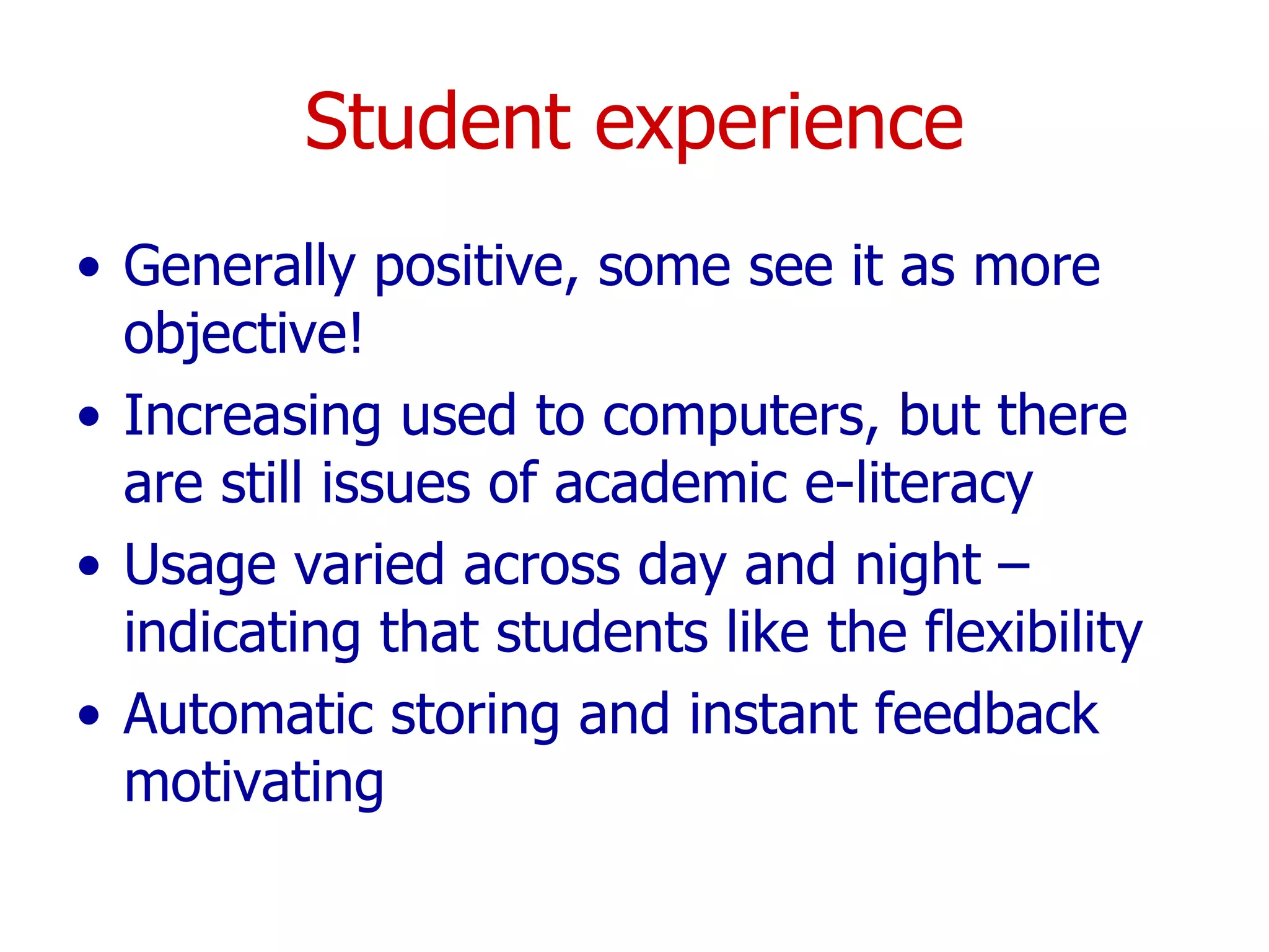 Student experience Generally positive, some see it as more objective! Increasing used to computers, but there are still issues of academic e-literacy Usage varied across day and night – indicating that students like the flexibility Automatic storing and instant feedback motivating 