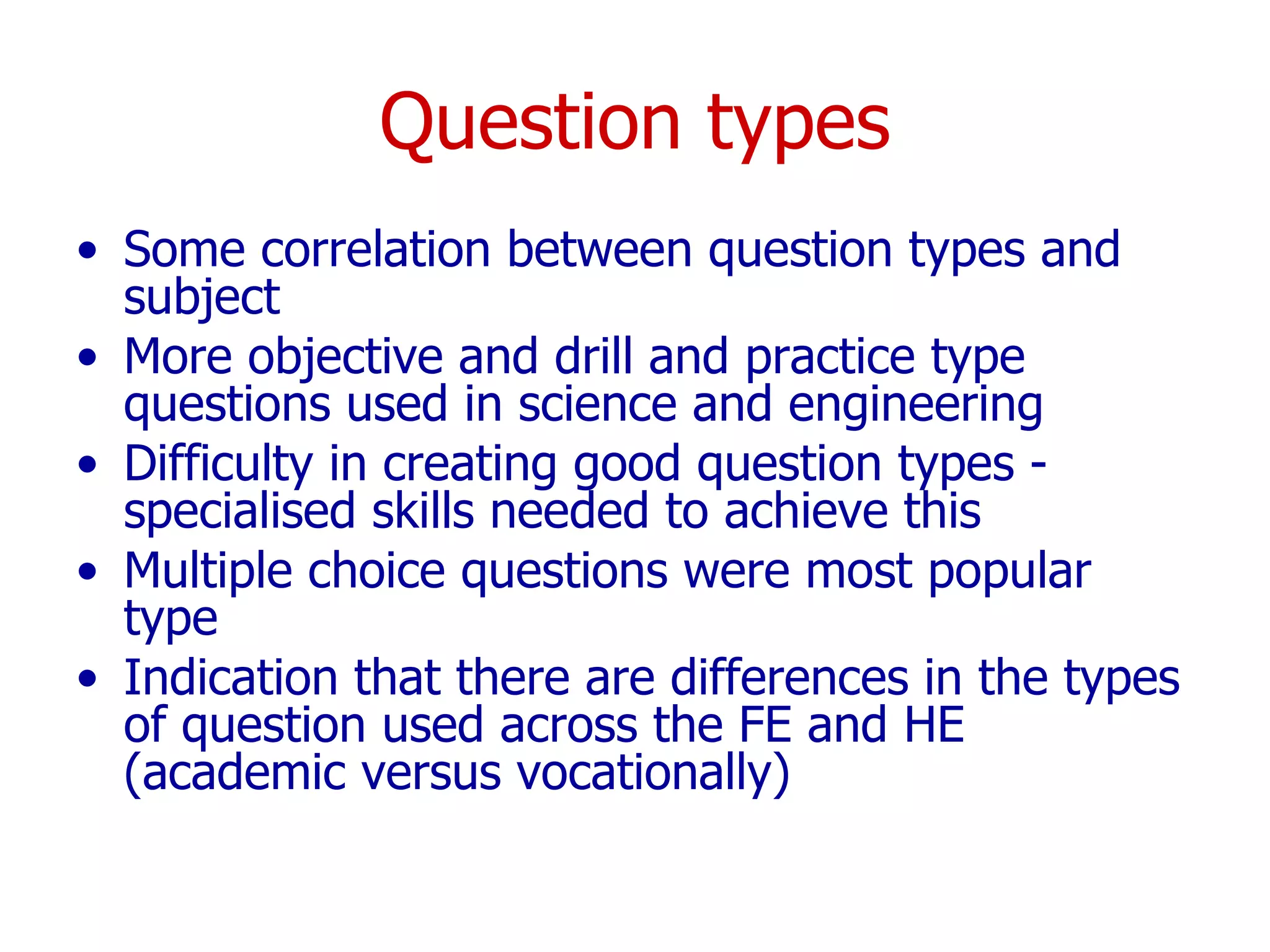 Question types Some correlation between question types and subject More objective and drill and practice type questions used in science and engineering  Difficulty in creating good question types - specialised skills needed to achieve this Multiple choice questions were most popular type Indication that there are differences in the types of question used across the FE and HE (academic versus vocationally) 