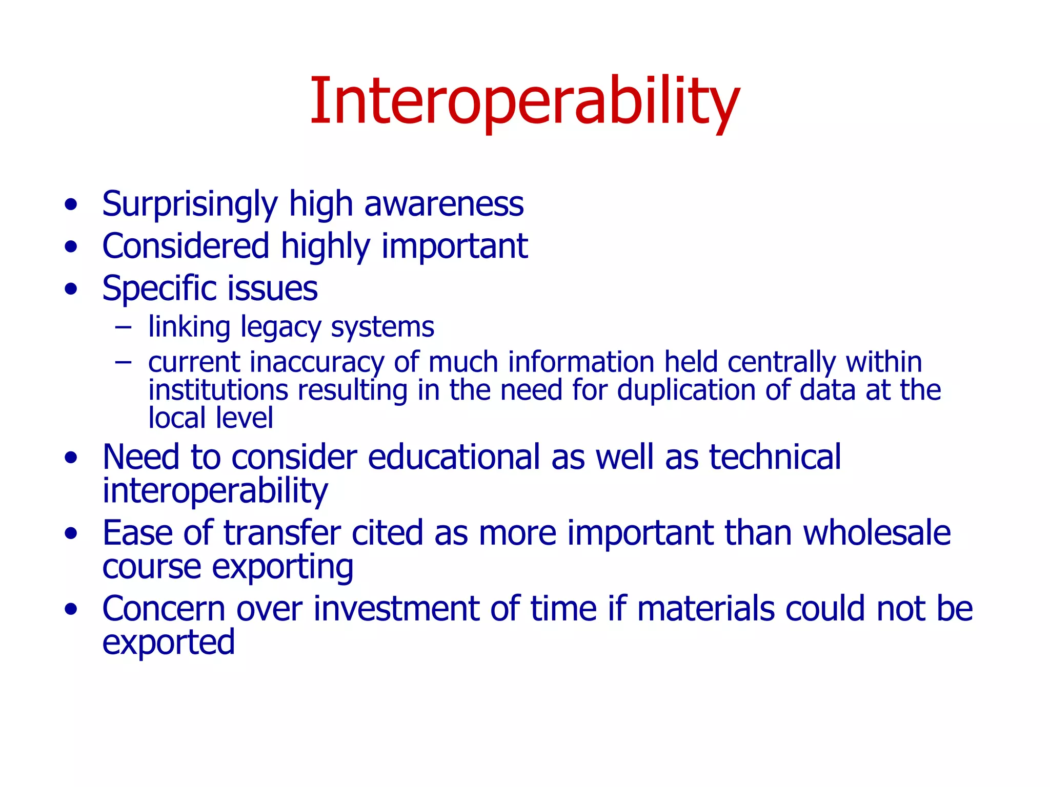 Interoperability Surprisingly high awareness Considered highly important Specific issues linking legacy systems  current inaccuracy of much information held centrally within institutions resulting in the need for duplication of data at the local level Need to consider educational as well as technical interoperability Ease of transfer cited as more important than wholesale course exporting Concern over investment of time if materials could not be exported  