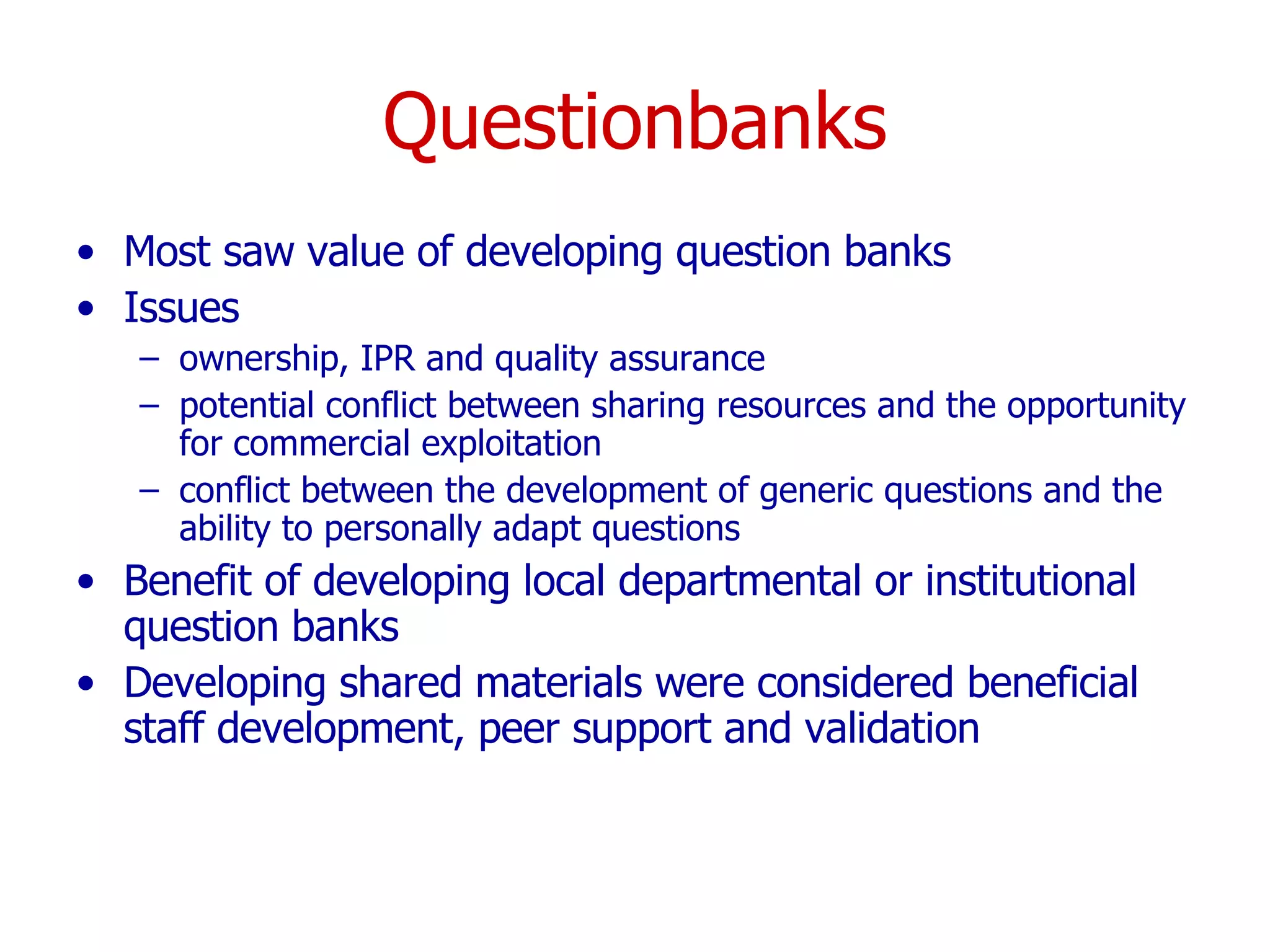 Questionbanks Most saw value of developing question banks  Issues  ownership, IPR and quality assurance potential conflict between sharing resources and the opportunity for commercial exploitation conflict between the development of generic questions and the ability to personally adapt questions Benefit of developing local departmental or institutional question banks  Developing shared materials were considered beneficial  staff development, peer support and validation  