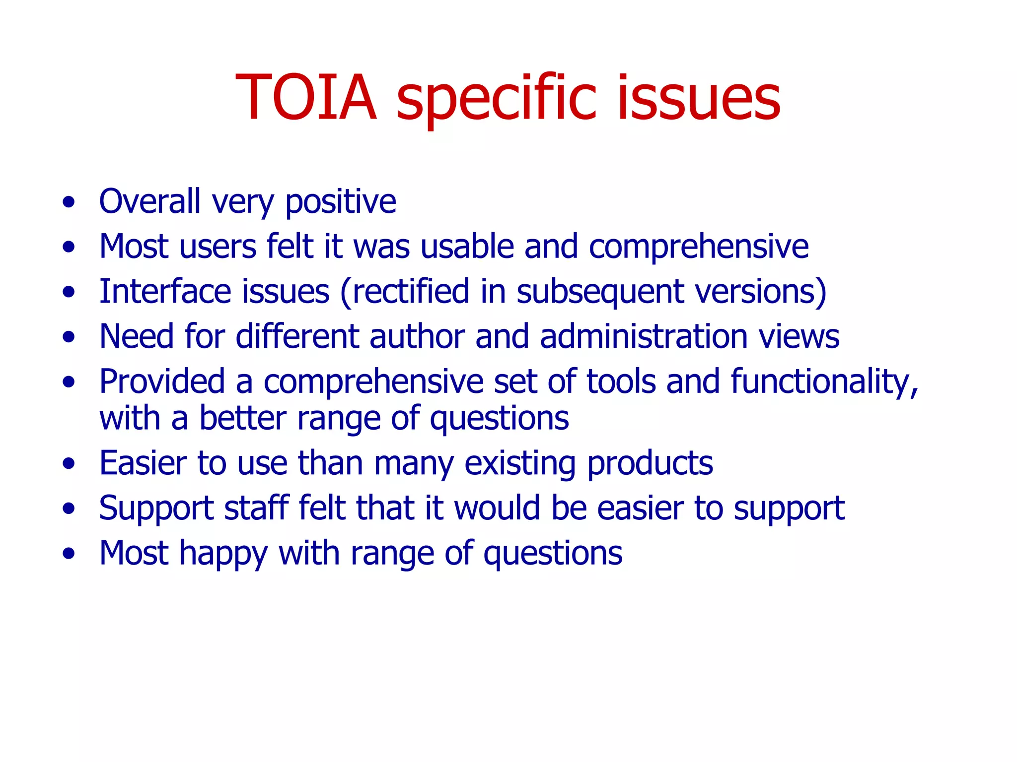 TOIA specific issues Overall very positive Most users felt it was usable and comprehensive Interface issues (rectified in subsequent versions) Need for different author and administration views Provided a comprehensive set of tools and functionality, with a better range of questions  Easier to use than many existing products  Support staff felt that it would be easier to support  Most happy with range of questions 