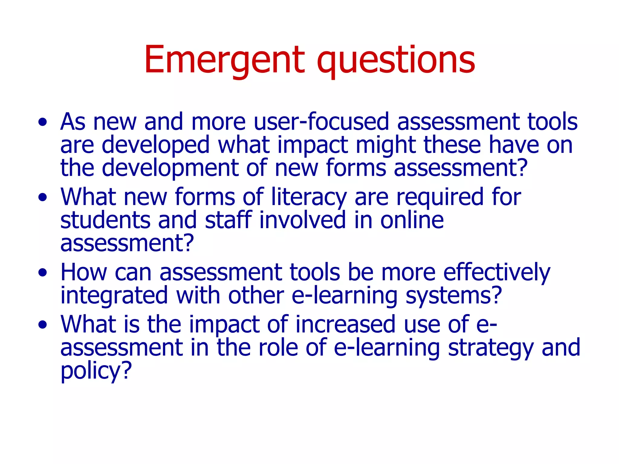 Emergent questions As new and more user-focused assessment tools are developed what impact might these have on the development of new forms assessment? What new forms of literacy are required for students and staff involved in online assessment?  How can assessment tools be more effectively integrated with other e-learning systems? What is the impact of increased use of e-assessment in the role of e-learning strategy and policy? 