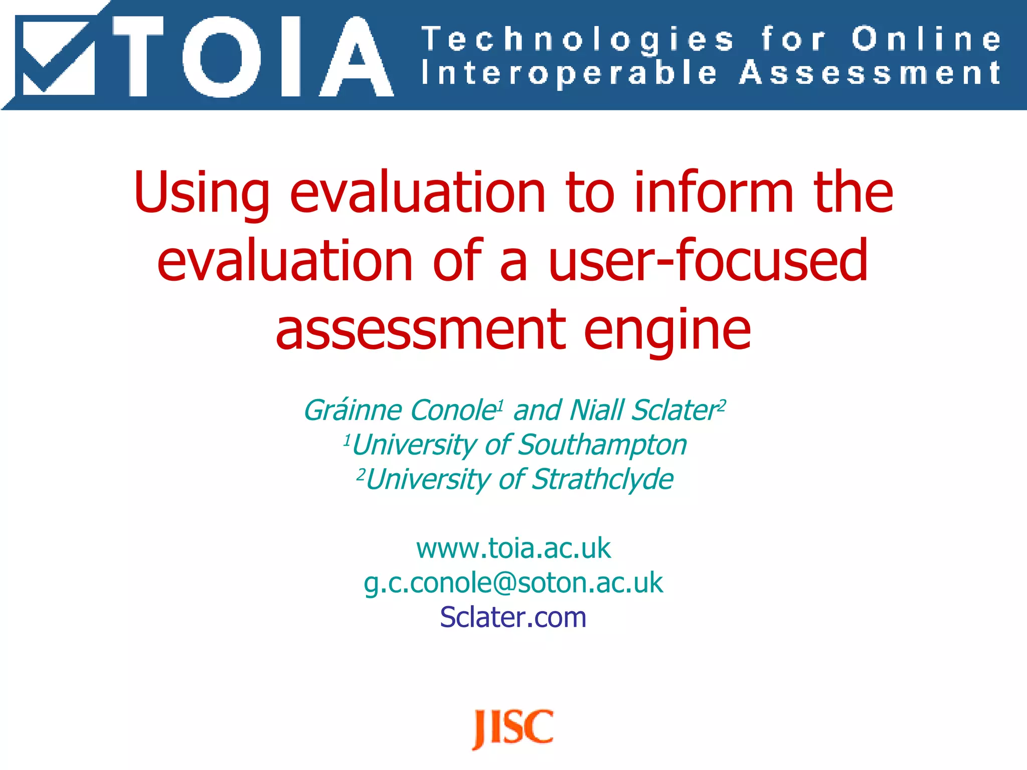 Using evaluation to inform the evaluation of a user-focused assessment engine Gráinne Conole 1  and Niall Sclater 2 1 University of Southampton 2 University of Strathclyde www.toia.ac.uk [email_address] Sclater.com 