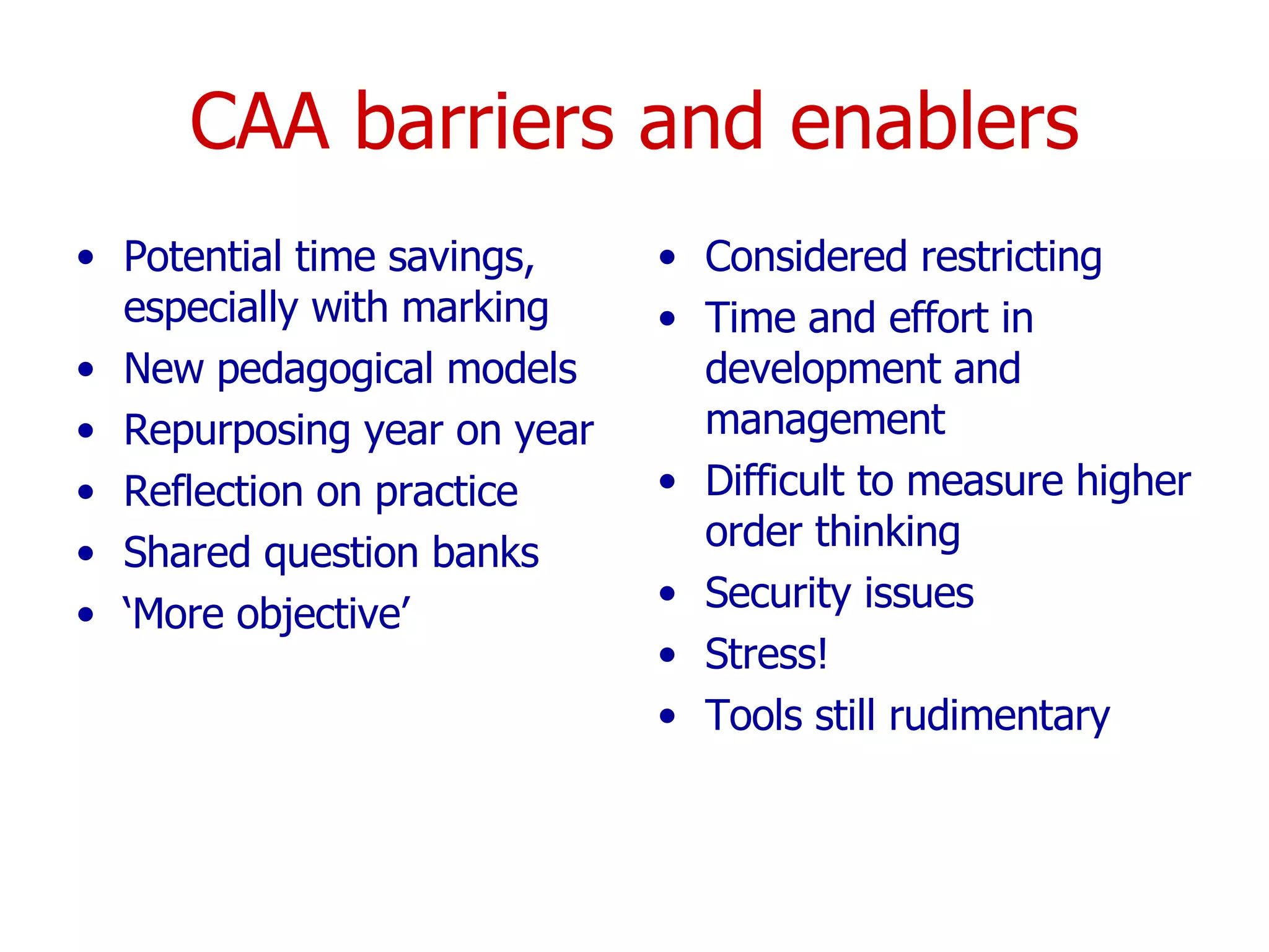 CAA barriers and enablers Potential time savings, especially with marking New pedagogical models Repurposing year on year Reflection on practice Shared question banks ‘ More objective’  Considered restricting Time and effort in development and management Difficult to measure higher order thinking Security issues  Stress! Tools still rudimentary  