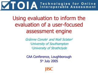 Using evaluation to inform the evaluation of a user-focused assessment engine Gráinne Conole 1  and Niall Sclater 2 1 University of Southampton 2 University of Strathclyde CAA Conference, Loughborough 5 th  July 2005 