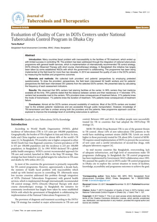 Volume 2 • Issue 1 • 1000107
J Tuberc Ther, an open access journal
Research Article Open Access
Journal of
Tuberculosis and Therapeutics
JournalofTuberculosis and
Therapeutics
Bulbul, J Tuberc Ther 2017, 2:1
*Corresponding author: Tania Bulbul, MD, MPH, RED, Bangladesh Rural
Advancement Committee, BRAC, Dhaka, Bangladesh, Tel: + 88028319366;
E-mail: dr.taniabulbul@gmail.com
Received October 23, 2017; Accepted November 10, 2017; Published November
17, 2017
Citation: Bulbul T (2017) Evaluation of Quality of Care in DOTs Centers under
National Tuberculosis Control Program in Dhaka City. J Tuberc Ther 1: 107.
Copyright: © 2017 Bulbul T. This is an open-access article distributed under the
terms of the Creative Commons Attribution License, which permits unrestricted
use, distribution, and reproduction in any medium, provided the original author and
source are credited.
Abstract
Introduction: Many countries faced problem with inaccessibility to the facilities of TB treatment, which ended up
with limited success in controlling TB. The problem has been addressed through the integration of national tuberculosis
programme with general health services, which is implementation of internationally recommended TB control strategy,
DOTs (Directly Observed Therapy with short course chemotherapy) strategy. In Bangladesh this initiative has largely
been taken by some established NGOs with which the government is collaborating. The programme has been being
implemented at the field level for more than two decades. In 2014 we assessed the quality of care in the DOTs centers
by measuring the facilities and programme outcomes.
Materials and methods: We collected both providers’ and patients’ perspectives by employing pretested
questionnaires. To draw the providers’ perspectives, the field team interviewed 92 health workers and for patients’
perspectives the field team interviewed 357 patients from the selected DOTs centers. We presented data by calculating
the frequency of each assessment indicators.
Results: We observed that 59% centers had staining facilities at the center. In 99% centers they had medicine
available all the time. 76% patients stated that the distance between centers and their residences is <1 kilometer. 97%
centers had accessible road to the centers. 76% providers knew consequences of treatment failure. 31% patients knew
the mode of transmission. 1% patients knew the duration of treatment. 73% patients knew consequences of treatment
failure.
Conclusion: Almost all the DOTs centers ensured availability of medicine. Most of the DOTs centers are located
near to the enlisted patients’ residences and are accessible through public transportation. However, knowledge of
TB transmission and fate is unclear among both the providers and the patients. New programme approach could be
explored to improve the knowledge level of controlling tuberculosis to optimum.
Evaluation of Quality of Care in DOTs Centers under National
Tuberculosis Control Program in Dhaka City
Tania Bulbul*
Bangladesh Rural Advancement Committee, BRAC, Dhaka, Bangladesh
Keywords: Quality of care; Tuberculosis; DOTs; Knowledge
Introduction
According to World Health Organization (WHO), global
incidence of tuberculosis (TB) is 125 cases per 100,000 populations.
Geographically, the burden of TB is highest in Asia and Africa. In Asia,
India and China together account for almost 40% of the world’s TB
cases [1]. In Bangladesh, TB mortality rate is higher compared to other
SEAR (South East Asia Regional) countries. Current prevalence of TB
is 435 per 100,000 population and the incidence is 225 per 100,000
population, in Bangladesh [2]. In 1993 WHO declared TB a global
public health emergency. WHO’s current recommended approach for
TB care and control, launched in 2006, is the Stop TB strategy. This
strategy has been linked to new global targets for reduction in TB cases
and deaths by 50% within 2015 [1].
In most of the countries the government is primarily responsible
for TB control programme. However, approximately a decade back,
the ministry of health faced problem with inaccessibility which
ended up with limited success in controlling TB. Afterwards many
low income countries addressed this problem through integration
of NTPs (National Tuberculosis Programme) with general health
services, which is implemented through internationally recommended
TB control strategy, DOTs (Directly Observed Therapy with short
course chemotherapy) strategy. In Bangladesh the initiative for
community involvement has largely been taken by some established
NGOs with which the government of Bangladesh is collaborating for
implementation of the National Tuberculosis Programme [2].
The provision of diagnosis and treatment according to the DOTs/
Stop TB strategy has resulted in major achievements in TB care and
control. Between 1995 and 2012, 56 million people were successfully
treated for TB in countries that had adopted the DOTs/Stop TB
strategy [3].
MDR-TB (Multi Drug Resistant-TB) is one of the greatest threats
to TB control. About 3.6% of new tuberculosis (TB) patients in the
world have multidrug-resistant strains (MDR-TB). Levels are much
higher in those previously treated for TB, about 20%. Control of MDR-
TB requires sound implementation of DOTs to prevent the occurrence
of new cases and a careful introduction of second-line drugs, with
adequate laboratory support [4].
In mid income countries like Bangladesh, overcrowding, lack
of adequate infrastructure, and high level of unawareness make TB
programme challenging. In Bangladesh the TB control programme
has been implemented by Government-NGO collaboration since 1993.
We assessed the quality of care in DOTs under TB control programme
in Dhaka city to explore the current situation in terms of facilities,
knowledge, accessibility and programme outcomes to achieve the goal.
 