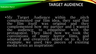TARGET AUDIENCE
•My Target Audience within the pitch
complemented our film idea, they said that
the film itself was original and they
complemented how my partner and I wanted
the audience to empathise with the
protagonist. They liked how we took the
conventions of many horror films, and
adapted and creatively added on to it. For
example, we used two pieces of existing
media texts as inspiration:
Evaluation Part 2
 
