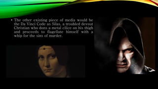 • The other existing piece of media would be
the Da Vinci Code as Silas, a troubled devout
Christian who dons a metal cilice on his thigh
and proceeds to flagellate himself with a
whip for the sins of murder.
 