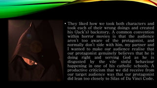 • They liked how we took both characters and
took each of their wrong doings and created
his (Jack’s) backstory. A common convention
within horror movies is that the audience
aren’t too aware of the protagonist, and
normally don’t side with him, my partner and
I wanted to make our audience realise that
our protagonist genuinely believes that he is
doing right and serving God as he is
disgusted by the vile sinful behaviour
happening in one of his catholic schools. A
productive criticism that we did receive from
our target audience was that our protagonist
did lean too closely to Silas of Da Vinci Code.
 