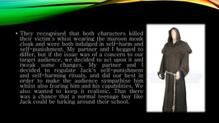 • They recognised that both characters killed
their victim’s whist wearing the maroon monk
cloak and were both indulged in self-harm and
self-punishment. My partner and I begged to
differ, but if the issue was of a concern to our
target audience, we decided to act upon it and
tweak some changes. My partner and I
decided to regulate Jack's self-punishment
and self-harming rituals, and did our best in
order to make the audience sympathise him
whilst also fearing him and his capabilities. We
also wanted to keep it realistic. That there
was a chance that a normal teenage boy like
Jack could be lurking around their school.
 
