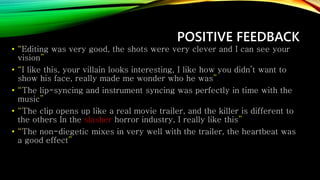 POSITIVE FEEDBACK
• “Editing was very good, the shots were very clever and I can see your
vision”
• “I like this, your villain looks interesting, I like how you didn’t want to
show his face, really made me wonder who he was”
• “The lip-syncing and instrument syncing was perfectly in time with the
music”
• “The clip opens up like a real movie trailer, and the killer is different to
the others In the slasher horror industry, I really like this”
• “The non-diegetic mixes in very well with the trailer, the heartbeat was
a good effect”
 