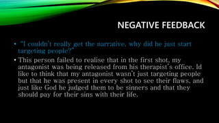 NEGATIVE FEEDBACK
• “I couldn’t really get the narrative, why did he just start
targeting people?”
• This person failed to realise that in the first shot, my
antagonist was being released from his therapist’s office. Id
like to think that my antagonist wasn’t just targeting people
but that he was present in every shot to see their flaws, and
just like God he judged them to be sinners and that they
should pay for their sins with their life.
 