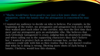 • “Maybe would have been good to see just a few more shots of the
antagonist, show the lunatic that the protagonist is concerned he may
be”
• I wanted my audience to decide on who to believe. For example, in the
beginning of the trailer, my protagonist and antagonist lock eyes whilst
they walked past each other in the corridor, this was the first time they
meet and my protagonist gets an unshakable vibe. She believes that
Jack Grimshaw (antagonist) is crazy, judging him on absolutely nothing,
and when calling out to the supporting characters they don’t believe
her. I wanted to project Jack as misled teenage boy, so that the
audience could side with him as they realise that he just doesn’t realise
that what he is doing is wrong. Showing more shots of Jack being a
lunatic, I believe, would lose this element.
 