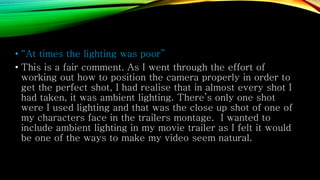 • “At times the lighting was poor”
• This is a fair comment. As I went through the effort of
working out how to position the camera properly in order to
get the perfect shot, I had realise that in almost every shot I
had taken, it was ambient lighting. There’s only one shot
were I used lighting and that was the close up shot of one of
my characters face in the trailers montage. I wanted to
include ambient lighting in my movie trailer as I felt it would
be one of the ways to make my video seem natural.
 