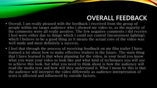 OVERALL FEEDBACK
• Overall, I am really pleased with the feedback i received from the group of
people within my target audience who i showed my video to, as the majority of
the comments were all really positive. The few negative comments i did receive
I feel were either due to things which i could not control (inconsistent lighting),
which I believe to be a good thing as it means the actual core of the video was
well made and most definitely a success.
• I feel that through the process of receiving feedback on my film trailer I have
learned a lot about how to make effective trailers in the future. The main thing
that I have learned is that when planning for the video, in your head you know
what you want your video to look like and what kind of techniques you will use
to achieve this look, but what you need to think about is how the audience will
read the media text and how will they understand it. What I mean by this is that
the audience will interpret the video differently as audience interpretation of
texts is affected and influenced by outside factors.
 