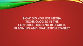 HOW DID YOU USE MEDIA
TECHNOLOGIES IN THE
CONSTRUCTION AND RESEARCH,
PLANNING AND EVALUATION STAGES?
Evaluation Part 2
 