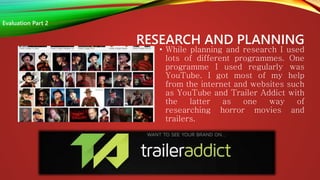 RESEARCH AND PLANNING
• While planning and research I used
lots of different programmes. One
programme I used regularly was
YouTube. I got most of my help
from the internet and websites such
as YouTube and Trailer Addict with
the latter as one way of
researching horror movies and
trailers.
Evaluation Part 2
 