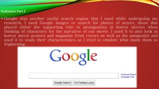 • Google was another useful search engine that I used while undergoing my
research, I used Google images to search for photos of actors, those that
played either the supporting role or protagonists in horror movies when
thinking of characters for the narrative of our movie. I used it to also look at
horror movie posters and magazine front covers as well as the antagonist and
used it to study their characteristics as I tried to emulate what made them so
frightening.
Evaluation Part 2
 