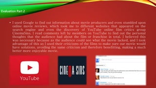 • I used Google to find out information about movie producers and even stumbled upon
online movie reviews, which took me to different websites that appeared on the
search engine and even the discovery of YouTube online film critics group
CinemaSins. I read comments left by members on YouTube to find out the personal
thoughts that the audience had about the film or franchise in total. I believed this
was necessary because as the audience could see what the movie lacked, and I took
advantage of this as I used their criticisms of the films to make sure our movie would
have solutions, avoiding the same criticism and therefore benefitting, making a much
better more enjoyable movie.
Evaluation Part 2
 