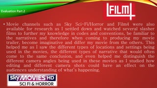 • Movie channels such as Sky Sci-Fi/Horror and Film4 were also
available for research as I settled down and watched several slasher
films to further my knowledge in codes and conventions, be familiar to
the narratives and therefore when coming to producing my movie
trailer, become imaginative and differ my movie from the others. This
helped me as I saw the different types of locations and settings being
used in the movies, the different types of narrative that would often
come to the same conclusion, and even helped me distinguish the
different camera angles being used in these movies as I studied how
editing and different camera shots could have an effect on the
audiences understanding of what’s happening.
Evaluation Part 2
 