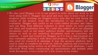 • We also used Blogger a lot in our project to write about our work as we
went along with it. Blogger was good and easy way to keep track of our
progress while working; we blogged every step that we took during the
course of the project, from the introduction to our project to the
evaluation. Blogger was useful as we could embed pictures and videos
onto our blog, from different websites to show where we were getting
our ideas and inspiration from. We could also embed all of our planning
documents, such as our target audience profile, questionnaires and call
sheets as well as our analytical documents such as overviews and
analysis. I used and treated my Blogger as if it was a diary/journal as I
was constantly updating it with ideas and progress. Microsoft Office was
also used for research & planning. It was the greatest platform that I
used in order to complete my work on, with my analysis and overviews as
well as planning being written on all different Microsoft platforms. I used
Microsoft Word when constructing my questionnaire and multiple other
work documents, even a script for a few scenes in my trailer.
Evaluation Part 2
 