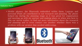 • Mobile phones, the Bluetooth embedded within them, Laptops and
personal IPads all contributed in our research and planning. My phone
helped me during the planning stage as it was great for organisation
and meeting up with my partner and making plans on when was best to
film our movie trailer, to find out more information about the research
and planning and to even contact one another whether there was a
problem with our project that needed addressing.
Evaluation Part 2
 