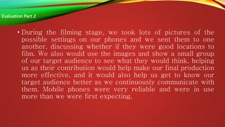 • During the filming stage, we took lots of pictures of the
possible settings on our phones and we sent them to one
another, discussing whether if they were good locations to
film. We also would use the images and show a small group
of our target audience to see what they would think, helping
us as their contribution would help make our final production
more effective, and it would also help us get to know our
target audience better as we continuously communicate with
them. Mobile phones were very reliable and were in use
more than we were first expecting.
Evaluation Part 2
 