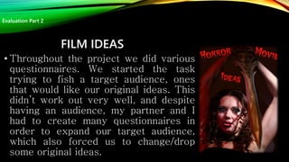 FILM IDEAS
• Throughout the project we did various
questionnaires. We started the task
trying to fish a target audience, ones
that would like our original ideas. This
didn’t work out very well, and despite
having an audience, my partner and I
had to create many questionnaires in
order to expand our target audience,
which also forced us to change/drop
some original ideas.
Evaluation Part 2
 