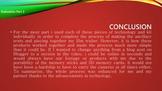 CONCLUSION
• For the most part i used each of these pieces of technology and kit
individually in order to complete the process of making the ancillary
texts and piecing together my film trailer. However, it is how these
products worked together and made the process much more simple
than it could be. If I wanted to change anything from a blog post on
Blogger to a section in the video, i could be online in seconds and
would always have our footage or products with me due to the
portability of the memory sticks and SD memory cards. It would not
have been a hardship to have to carry the cameras at all times either.
To summarise, the whole process was enhanced for me and my
partner thanks to the advancements in technology.
Evaluation Part 2
 