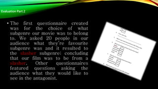• The first questionnaire created
was for the choice of what
subgenre our movie was to belong
to. We asked 20 people in our
audience what they’re favourite
subgenre was and it resulted to
the slasher subgenre; concluding
that our film was to be from a
slasher. Other questionnaires
featured questions asking the
audience what they would like to
see in the antagonist.
Evaluation Part 2
 