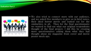 • We also tried to connect more with our audience,
and we asked five members to give us in brief notes,
their ideal horror movie and looked out for the
similarities in all. Then for the final questionnaire
we wanted to find out what our original respondents
thought of the final project. I did this by creating
more questionnaires asking them what they had
thought about my magazine front cover and movie
poster mock ups.
Evaluation Part 2
 