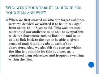 WHO WERE YOUR TARGET AUDIENCE FOR
YOUR FILM AND WHY?
 When we first started on who our target audience
were we decided we wanted it to be unisex aged
from about 15 – 48 years old. This was because
we wanted our audience to be able to sympathize
with our characters such as Roxanne and to be
able to link back to the age or be able to give a
sense of understanding about each of the
characters. Also, we also felt the content within
the film felt suitable for this audience as it
contained drug references and frequent swearing
within the film.
 