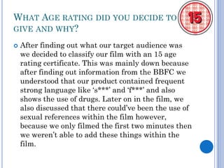 WHAT AGE RATING DID YOU DECIDE TO
GIVE AND WHY?
 After finding out what our target audience was
we decided to classify our film with an 15 age
rating certificate. This was mainly down because
after finding out information from the BBFC we
understood that our product contained frequent
strong language like ‘s***’ and ‘f***’ and also
shows the use of drugs. Later on in the film, we
also discussed that there could’ve been the use of
sexual references within the film however,
because we only filmed the first two minutes then
we weren’t able to add these things within the
film.
 
